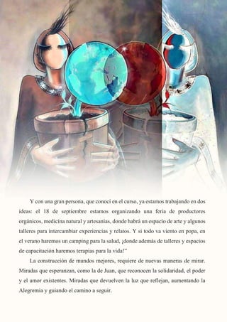 17
Y con una gran persona, que conocí en el curso, ya estamos trabajando en dos
ideas: el 18 de septiembre estamos organizando una feria de productores
orgánicos, medicina natural y artesanías, donde habrá un espacio de arte y algunos
talleres para intercambiar experiencias y relatos. Y si todo va viento en popa, en
el verano haremos un camping para la salud, ¡donde además de talleres y espacios
de capacitación haremos terapias para la vida!”
La construcción de mundos mejores, requiere de nuevas maneras de mirar.
Miradas que esperanzan, como la de Juan, que reconocen la solidaridad, el poder
y el amor existentes. Miradas que devuelven la luz que reflejan, aumentando la
Alegremia y guiando el camino a seguir.
 
