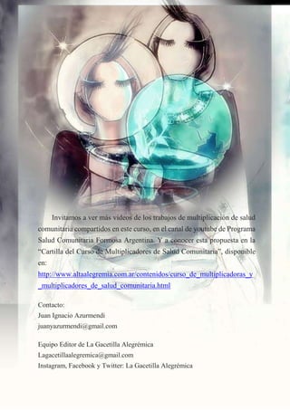 18
Invitamos a ver más videos de los trabajos de multiplicación de salud
comunitaria compartidos en este curso, en el canal de youtube de Programa
Salud Comunitaria Formosa Argentina. Y a conocer esta propuesta en la
“Cartilla del Curso de Multiplicadores de Salud Comunitaria”, disponible
en:
http://www.altaalegremia.com.ar/contenidos/curso_de_multiplicadoras_y
_multiplicadores_de_salud_comunitaria.html
Contacto:
Juan Ignacio Azurmendi
juanyazurmendi@gmail.com
Equipo Editor de La Gacetilla Alegrémica
Lagacetillaalegremica@gmail.com
Instagram, Facebook y Twitter: La Gacetilla Alegrémica
 