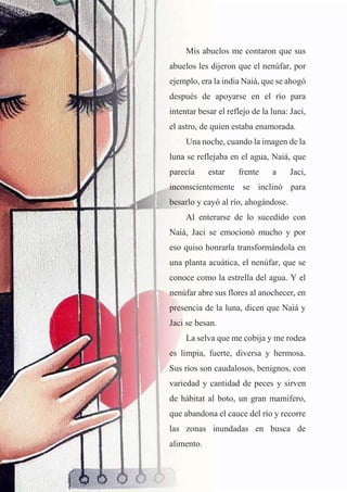 21
Mis abuelos me contaron que sus
abuelos les dijeron que el nenúfar, por
ejemplo, era la india Naiá, que se ahogó
después de apoyarse en el río para
intentar besar el reflejo de la luna: Jaci,
el astro, de quien estaba enamorada.
Una noche, cuando la imagen de la
luna se reflejaba en el agua, Naiá, que
parecía estar frente a Jaci,
inconscientemente se inclinó para
besarlo y cayó al río, ahogándose.
Al enterarse de lo sucedido con
Naiá, Jaci se emocionó mucho y por
eso quiso honrarla transformándola en
una planta acuática, el nenúfar, que se
conoce como la estrella del agua. Y el
nenúfar abre sus flores al anochecer, en
presencia de la luna, dicen que Naiá y
Jaci se besan.
La selva que me cobija y me rodea
es limpia, fuerte, diversa y hermosa.
Sus ríos son caudalosos, benignos, con
variedad y cantidad de peces y sirven
de hábitat al boto, un gran mamífero,
que abandona el cauce del río y recorre
las zonas inundadas en busca de
alimento.
 