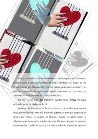 23
Plantas, animales e historias fantásticas forman parte de la inmensa
jungla. Contar y escuchar historias de noche, alrededor del fuego, es una
forma sencilla que tenemos de crear un puente entre generaciones; y las
historias representan el lugar seguro donde descansan las vivencias y las
creencias de los habitantes de la selva amazónica.
Por eso, a los ojos del forastero, nuestra selva parece un lugar
inhóspito, pero, de hecho, no lo es.
Nosotros, los habitantes de la selva vivimos con mucho respeto entre
todos, por eso cuando pasa una anaconda gigante, de esas que traspasan los
límites que conoce la ciencia, no tenemos miedo, la vemos pasar; le
echamos agua fresca en la espalda si es un día muy caluroso; le decimos
buenas noches cuando oscurece y nos vamos a dormir sin miedo, mientras
 