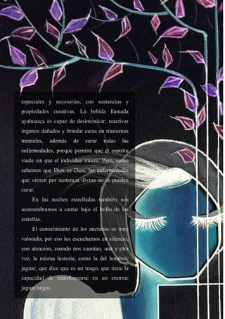 25
especiales y necesarias, con sustancias y
propiedades curativas. La bebida llamada
ayahuasca es capaz de desintoxicar, reactivar
órganos dañados y brindar curas en trastornos
mentales, además de curar todas las
enfermedades, porque permite que el espíritu
vuele sin que el individuo muera. Pero, como
sabemos que Dios es Dios, las enfermedades
que vienen por sentencia divina no se pueden
curar.
En las noches estrelladas también nos
acostumbramos a cantar bajo el brillo de las
estrellas.
El conocimiento de los ancianos es muy
valorado, por eso los escuchamos en silencio,
con atención, cuando nos cuentan, una y otra
vez, la misma historia, como la del hombre-
jaguar, que dice que es un mago, que tiene la
capacidad de transformarse en un enorme
jaguar negro.
 