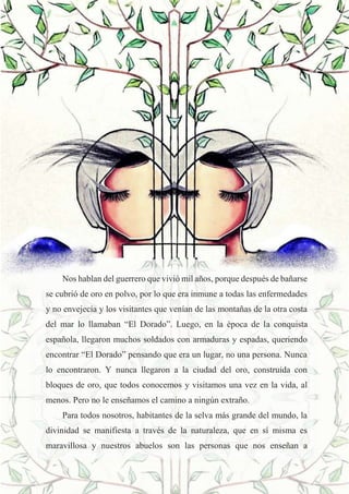 26
Nos hablan del guerrero que vivió mil años, porque después de bañarse
se cubrió de oro en polvo, por lo que era inmune a todas las enfermedades
y no envejecía y los visitantes que venían de las montañas de la otra costa
del mar lo llamaban “El Dorado”. Luego, en la época de la conquista
española, llegaron muchos soldados con armaduras y espadas, queriendo
encontrar “El Dorado” pensando que era un lugar, no una persona. Nunca
lo encontraron. Y nunca llegaron a la ciudad del oro, construida con
bloques de oro, que todos conocemos y visitamos una vez en la vida, al
menos. Pero no le enseñamos el camino a ningún extraño.
Para todos nosotros, habitantes de la selva más grande del mundo, la
divinidad se manifiesta a través de la naturaleza, que en sí misma es
maravillosa y nuestros abuelos son las personas que nos enseñan a
 