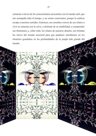 27
contactar a través de los conocimientos ancestrales con el mundo sutil, que
nos acompaña todo el tiempo, y no somos conscientes, porque la sutileza
escapa a nuestros sentidos. Entonces, nos enseñan a través de sus relatos a
vivir en armonía con la selva, a disfrutar de su amabilidad, a comprender
sus fenómenos y, sobre todo, los relatos de nuestros abuelos, nos brindan
las claves del mundo ancestral para que podamos entrañarnos en los
misterios guardados en las profundidades de la jungla más grande del
mundo.
 