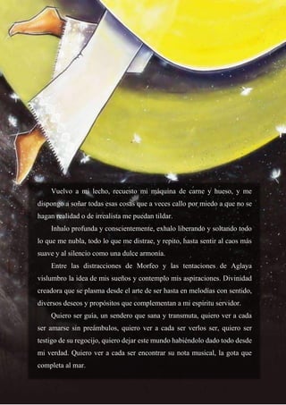 29
Vuelvo a mi lecho, recuesto mi máquina de carne y hueso, y me
dispongo a soñar todas esas cosas que a veces callo por miedo a que no se
hagan realidad o de irrealista me puedan tildar.
Inhalo profunda y conscientemente, exhalo liberando y soltando todo
lo que me nubla, todo lo que me distrae, y repito, hasta sentir al caos más
suave y al silencio como una dulce armonía.
Entre las distracciones de Morfeo y las tentaciones de Aglaya
vislumbro la idea de mis sueños y contemplo mis aspiraciones. Divinidad
creadora que se plasma desde el arte de ser hasta en melodías con sentido,
diversos deseos y propósitos que complementan a mi espíritu servidor.
Quiero ser guía, un sendero que sana y transmuta, quiero ver a cada
ser amarse sin preámbulos, quiero ver a cada ser verlos ser, quiero ser
testigo de su regocijo, quiero dejar este mundo habiéndolo dado todo desde
mi verdad. Quiero ver a cada ser encontrar su nota musical, la gota que
completa al mar.
 