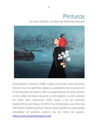 3
Pinturas
En esta edición, la obra de Shamsia Hassani
Ommolbahni Hassani (1988), mejor conocida como Shamsia
Hassani, es una grafitera afgana y profesora de escultura en
la Universidad de Kabul. Ella ha popularizado el arte urbano
en las calles de Kabul. Expone su arte digital y su arte urbano
en India, Irán, Alemania, Italia, Suiza y en las misiones
diplomáticas de Kabul. En 2014, fue nombrada una entre las
100 Public Intellectual Poll. Hassani pinta grafitis en Kabul para
sensibilizar el público acerca de los años de guerra.
https://www.shamsiahassani.net/
 