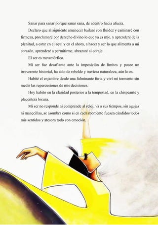 30
Sanar para sanar porque sanar sana, de adentro hacia afuera.
Declaro que al siguiente amanecer bailaré con fluidez y caminaré con
firmeza, proclamaré por derecho divino lo que ya es mío, y aprenderé de la
plenitud, a estar en el aquí y en el ahora, a hacer y ser lo que alimenta a mi
corazón, aprenderé a permitirme, abrazaré al coraje.
El ser es metamórfico.
Mi ser fue desafiante ante la imposición de límites y posee un
irreverente historial, ha sido de rebelde y traviesa naturaleza, aún lo es.
Habité el enjambre desde una fulminante furia y viví mi tormento sin
medir las repercusiones de mis decisiones.
Hoy habito en la claridad posterior a la tempestad, en la chispeante y
placentera locura.
Mi ser no responde ni comprende al reloj, va a sus tiempos, sin agujas
ni manecillas, se asombra como si en cada momento fuesen cándidos todos
mis sentidos y atesora todo con emoción.
 