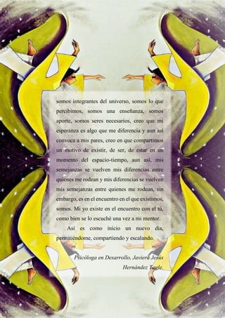 36
somos integrantes del universo, somos lo que
percibimos, somos una enseñanza, somos
aporte, somos seres necesarios, creo que mi
esperanza es algo que me diferencia y aun así
convoca a mis pares, creo en que compartimos
un motivo de existir, de ser, de estar en un
momento del espacio-tiempo, aun así, mis
semejanzas se vuelven mis diferencias entre
quienes me rodean y mis diferencias se vuelven
mis semejanzas entre quienes me rodean, sin
embargo, es en el encuentro en el que existimos,
somos. Mi yo existe en el encuentro con el tú,
como bien se lo escuché una vez a mi mentor.
Así es como inicio un nuevo día,
permitiéndome, compartiendo y escalando.
Psicóloga en Desarrollo, Javiera Jesús
Hernández Tagle.
 