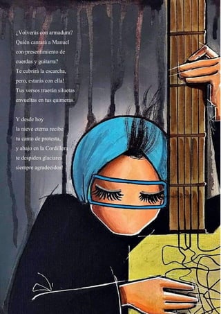 38
¿Volverás con armadura?
Quién cantará a Manuel
con presentimiento de
cuerdas y guitarra?
Te cubrirá la escarcha,
pero, estarás con ella!
Tus versos traerán siluetas
envueltas en tus quimeras.
Y desde hoy
la nieve eterna recibe
tu canto de protesta,
y abajo en la Cordillera
te despiden glaciares
siempre agradecidos!
Viña, septiembre 2021
 