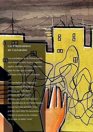 39
LAS ENREDADERAS
DE VALPARAÍSO
Las enredaderas de mi PuertoAmado
tejen historias entre hojas y capullos,
sigilos, miradas, sombras, fantasmas,
entre los días que se nublan
que traen el frío, el sol y el reposo.
Las enredaderas de Valparaíso
cubren sonrisas desdentadas,
escaleras que todo dicen,
candados de enamorados,
perdidos en el azul del Pacifico!
Las enredaderas de mi PuertoAmado,
revisan las horas del Reloj Turri
gráciles caen entre los ascensores
y tristes se posan en las estatuas
de los que ya nadie visita!
 