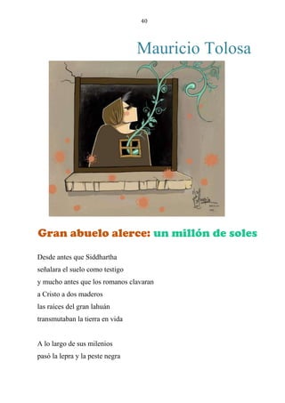 40
Mauricio Tolosa
gran abuelo alerce: un millón de soles
Desde antes que Siddhartha
señalara el suelo como testigo
y mucho antes que los romanos clavaran
a Cristo a dos maderos
las raíces del gran lahuán
transmutaban la tierra en vida
A lo largo de sus milenios
pasó la lepra y la peste negra
Gran abuelo alerce: un millón de soles
 