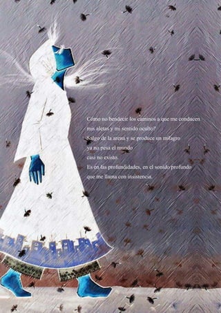 43
Cómo no bendecir los caminos a que me conducen
mis aletas y mi sentido oculto?
Salgo de la arena y se produce un milagro
ya no pesa el mundo
casi no existo.
Es en las profundidades, en el sonido profundo
que me llama con insistencia.
 