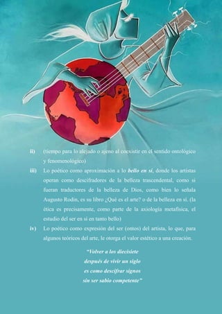 45
ii) (tiempo para lo alejado o ajeno al coexistir en el sentido ontológico
y fenomenológico)
iii) Lo poético como aproximación a lo bello en sí, donde los artistas
operan como descifradores de la belleza trascendental, como si
fueran traductores de la belleza de Dios, como bien lo señala
Augusto Rodin, es su libro ¿Qué es el arte? o de la belleza en sí. (la
ética es precisamente, como parte de la axiología metafísica, el
estudio del ser en sí en tanto bello)
iv) Lo poético como expresión del ser (ontos) del artista, lo que, para
algunos teóricos del arte, le otorga el valor estético a una creación.
“Volver a los diecisiete
después de vivir un siglo
es como descifrar signos
sin ser sabio competente”
 