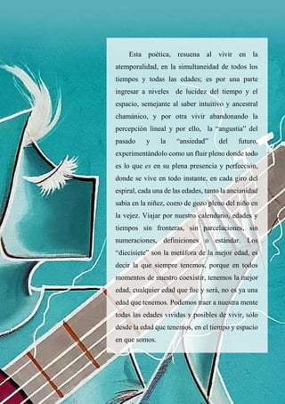 46
Esta poética, resuena al vivir en la
atemporalidad, en la simultaneidad de todos los
tiempos y todas las edades; es por una parte
ingresar a niveles de lucidez del tiempo y el
espacio, semejante al saber intuitivo y ancestral
chamánico, y por otra vivir abandonando la
percepción lineal y por ello, la “angustia” del
pasado y la “ansiedad” del futuro,
experimentándolo como un fluir pleno donde todo
es lo que es en su plena presencia y perfección,
donde se vive en todo instante, en cada giro del
espiral, cada una de las edades, tanto la ancianidad
sabia en la niñez, como de gozo pleno del niño en
la vejez. Viajar por nuestro calendario, edades y
tiempos sin fronteras, sin parcelaciones, sin
numeraciones, definiciones o estándar. Los
“diecisiete” son la metáfora de la mejor edad, es
decir la que siempre tenemos, porque en todos
momentos de nuestro coexistir, tenemos la mejor
edad, cualquier edad que fue y será, no es ya una
edad que tenemos. Podemos traer a nuestra mente
todas las edades vividas y posibles de vivir, sólo
desde la edad que tenemos, en el tiempo y espacio
en que somos.
 