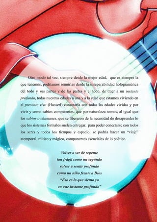 47
<<
Otro modo tal vez, siempre desde la mejor edad, que es siempre la
que tenemos, podríamos reunirlas desde la inseparabilidad hologramática
del todo y sus partes y de las partes y el todo, de traer a un instante
profundo, todas nuestras edades a una y a la edad que estamos viviendo en
el presente vivo (Husserl) conectarla con todas las edades vividas y por
vivir y como sabios competentes, que por naturaleza somos, al igual que
los sabios o chamanes, que se liberaron de la necesidad de desaprender lo
que los sistemas formales suelen entregar, para poder conectarse con todos
los seres y todos los tiempos y espacio, se podría hacer un “viaje”
atemporal, mítico y mágico, componentes esenciales de lo poético.
Volver a ser de repente
tan frágil como un segundo
volver a sentir profundo
como un niño frente a Dios
“Eso es lo que siento yo
en este instante profundo”
 