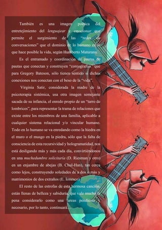 49
También es una imagen poética del
entretejimiento del lenguajear y emocionar que
permite el surgimiento de las “redes de
conversaciones” que el dominio de lo humano es lo
que hace posible la vida, según Humberto Maturana.
Es el entramado y coordinación de pautas de
pautas que conectan y construyen “coreografías” que
para Gregory Bateson, sólo tienen sentido si dichas
conexiones nos conectan con el beso de la “vida”.
Virginia Satir, considerada la madre de la
psicoterapia sistémica, usa otra imagen semejante
sacada de su infancia, el enredo propio de un “tarro de
lombrices”, para representar la trama de relaciones que
existe entre los miembros de una familia, aplicable a
cualquier sistema relacional y/o vincular humano.
Todo en lo humano se va enredando como la hiedra en
el muro o el musgo en la piedra, sólo que la falta de
consciencia de esta recursividad y hologramatidad, nos
está desligando más y más cada día, convirtiéndonos
en una muchedumbre solicitaría (D. Riesman y otro)
en un enjambre de abejas (B. Chul-Han), tan cerca
como lejos, construyendo soledades de a dos o más y
matrimonios de dos extraños (E. Ionesco)
El resto de las estrofas de esta hermosa canción,
están llenas de belleza y sabiduría, que vale mucho la
pena considerarlo como una tareas pendiente y
necesario, por lo tanto, continuará…
 