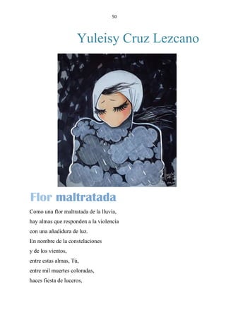 50
Yuleisy Cruz Lezcano
FLOR MALTRATADA
Como una flor maltratada de la lluvia,
hay almas que responden a la violencia
con una añadidura de luz.
En nombre de la constelaciones
y de los vientos,
entre estas almas, Tú,
entre mil muertes coloradas,
haces fiesta de luceros,
Flor maltratada
 