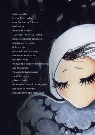 51
bailas y celebras
la hora de los ruidos
entre fantasmas y defuntos
confundidos
después de la muerte.
Tú, con los temores de la razón
de ser víctima de la perversión,
intentas sobrevivir, salir
de la burbuja
mientras tu alma se estruja
en un velo que no quiere
mostrar el rostro
después de la agresión de un monstruo
que decía amarte.
Tú, que intentas levantarte,
sacudes la inercia,
y borras el odio
deshilando el recuerdo de los golpes
que huyen de tu cuerpo
hacia el cuerpo de la noche vacía.
 