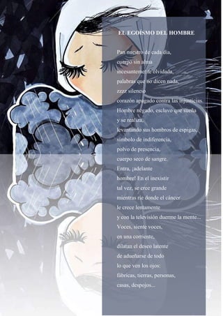 53
EL EGOÍSMO DEL HOMBRE
Pan nuestro de cada día,
cuerpo sin alma
incesantemente olvidada,
palabras que no dicen nada,
zzzz silencio
corazón apagado contra las injusticias.
Hombre negado, esclavo que sueña
y se realiza,
levantando sus hombros de espigas,
símbolo de indiferencia,
polvo de presencia,
cuerpo seco de sangre.
Entra, ¡adelante
hombre! En el inexistir
tal vez, se cree grande
mientras ríe donde el cáncer
le crece lentamente
y con la televisión duerme la mente...
Voces, siente voces,
en una corriente,
dilatan el deseo latente
de adueñarse de todo
lo que ven los ojos:
fábricas, tierras, personas,
casas, despojos...
 