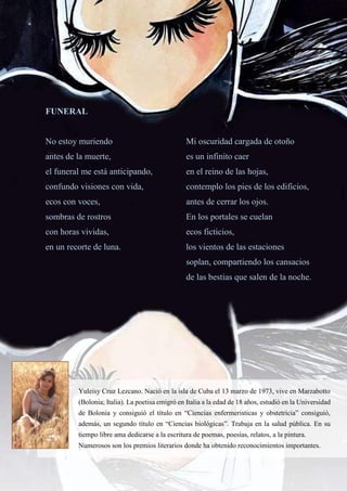 55
FUNERAL
No estoy muriendo
antes de la muerte,
el funeral me está anticipando,
confundo visiones con vida,
ecos con voces,
sombras de rostros
con horas vividas,
en un recorte de luna.
Mi oscuridad cargada de otoño
es un infinito caer
en el reino de las hojas,
contemplo los pies de los edificios,
antes de cerrar los ojos.
En los portales se cuelan
ecos ficticios,
los vientos de las estaciones
soplan, compartiendo los cansacios
de las bestias que salen de la noche.
Yuleisy Cruz Lezcano. Nació en la isla de Cuba el 13 marzo de 1973, vive en Marzabotto
(Bolonia; Italia). La poetisa emigró en Italia a la edad de 18 años, estudió en la Universidad
de Bolonia y consiguió el título en “Ciencias enfermeristicas y obstetricia” consiguió,
además, un segundo título en “Ciencias biológicas”. Trabaja en la salud pública. En su
tiempo libre ama dedicarse a la escritura de poemas, poesías, relatos, a la pintura.
Numerosos son los premios literarios donde ha obtenido reconocimientos importantes.
 