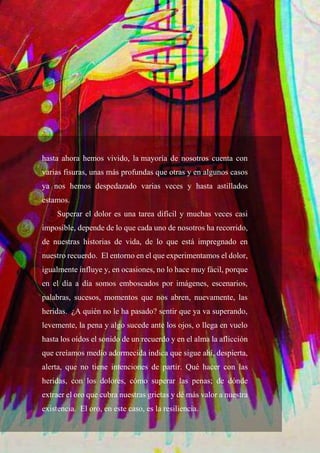 57
hasta ahora hemos vivido, la mayoría de nosotros cuenta con
varias fisuras, unas más profundas que otras y en algunos casos
ya nos hemos despedazado varias veces y hasta astillados
estamos.
Superar el dolor es una tarea difícil y muchas veces casi
imposible, depende de lo que cada uno de nosotros ha recorrido,
de nuestras historias de vida, de lo que está impregnado en
nuestro recuerdo. El entorno en el que experimentamos el dolor,
igualmente influye y, en ocasiones, no lo hace muy fácil, porque
en el día a día somos emboscados por imágenes, escenarios,
palabras, sucesos, momentos que nos abren, nuevamente, las
heridas. ¿A quién no le ha pasado? sentir que ya va superando,
levemente, la pena y algo sucede ante los ojos, o llega en vuelo
hasta los oídos el sonido de un recuerdo y en el alma la aflicción
que creíamos medio adormecida indica que sigue ahí, despierta,
alerta, que no tiene intenciones de partir. Qué hacer con las
heridas, con los dolores, cómo superar las penas; de dónde
extraer el oro que cubra nuestras grietas y dé más valor a nuestra
existencia. El oro, en este caso, es la resiliencia.
 