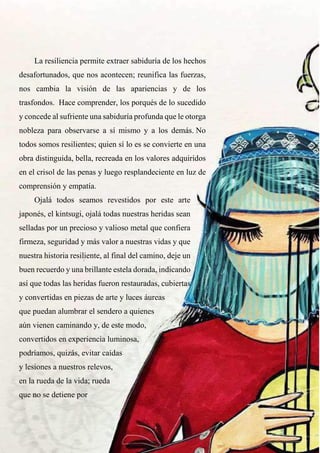 58
La resiliencia permite extraer sabiduría de los hechos
desafortunados, que nos acontecen; reunifica las fuerzas,
nos cambia la visión de las apariencias y de los
trasfondos. Hace comprender, los porqués de lo sucedido
y concede al sufriente una sabiduría profunda que le otorga
nobleza para observarse a sí mismo y a los demás. No
todos somos resilientes; quien sí lo es se convierte en una
obra distinguida, bella, recreada en los valores adquiridos
en el crisol de las penas y luego resplandeciente en luz de
comprensión y empatía.
Ojalá todos seamos revestidos por este arte
japonés, el kintsugi, ojalá todas nuestras heridas sean
selladas por un precioso y valioso metal que confiera
firmeza, seguridad y más valor a nuestras vidas y que
nuestra historia resiliente, al final del camino, deje un
buen recuerdo y una brillante estela dorada, indicando
así que todas las heridas fueron restauradas, cubiertas
y convertidas en piezas de arte y luces áureas
que puedan alumbrar el sendero a quienes
aún vienen caminando y, de este modo,
convertidos en experiencia luminosa,
podríamos, quizás, evitar caídas
y lesiones a nuestros relevos,
en la rueda de la vida; rueda
que no se detiene por
 