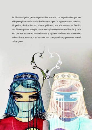 59
la falta de alguien, pero resguarda las historias, las experiencias que han
sido protegidas con la ayuda de diferentes tipos de registros como crónicas,
biografías, diarios de vida, relatos, películas, historias contada en familia,
etc. Mantengamos siempre cerca una cajita con oro de resiliencia, y cada
vez que sea necesario, restaurémonos y sigamos adelante más adornados,
más valiosos, serenos y, sobre todo, más comprensivos y generosos ante el
dolor ajeno.
 