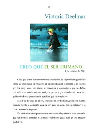 60
Victoria Deelmar
CREO QUE EL SER HUMANO
4 de octubre de 2021
Creo que el ser humano no tiene conciencia de su propia magnitud de
luz ni de oscuridad, se envuelve en un sistema que lo amarra y no lo deja
ser. Es muy triste ver cómo se encadena a costumbres que lo dañan
entrando a un estado que no lo deja expresarse y viviendo externamente,
guiándose hacia persona más perdidas que su propio ser.
Más bien no cree en el ser, se pierde el ser humano, pierde su rumbo
cuando pierde la conexión con su ser, con su alma, con su interior y la
conexión con lo sagrado.
Estamos en una etapa de evolución acelerada y eso me hace entender
que tendremos cambios y avances cuánticos cada cual en su proceso
evolutivo.
CREO QUE EL SER HUMANO
 