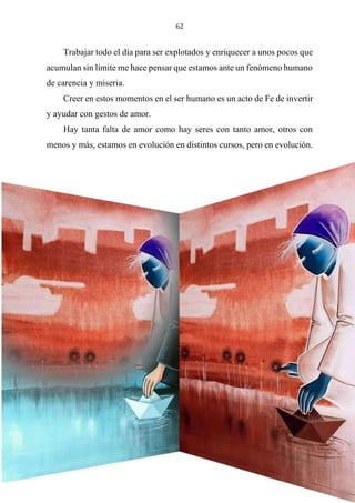 62
Trabajar todo el día para ser explotados y enriquecer a unos pocos que
acumulan sin límite me hace pensar que estamos ante un fenómeno humano
de carencia y miseria.
Creer en estos momentos en el ser humano es un acto de Fe de invertir
y ayudar con gestos de amor.
Hay tanta falta de amor como hay seres con tanto amor, otros con
menos y más, estamos en evolución en distintos cursos, pero en evolución.
La mentira algo tan común que está en la cultura, cinismo; el egoísmo,
por algo se vive de la imagen sin conocer la libertad.
 