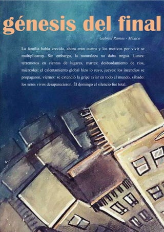 64
Gabriel Ramos - México
La familia había crecido, ahora eran cuatro y los motivos por vivir se
multiplicaron. Sin embargo, la naturaleza no daba tregua. Lunes:
terremotos en cientos de lugares, martes: desbordamiento de ríos,
miércoles: el calentamiento global hizo lo suyo, jueves: los incendios se
propagaron, viernes: se extendió la gripe aviar en todo el mundo, sábado:
los seres vivos desaparecieron. El domingo el silencio fue total.
génesis del final
 