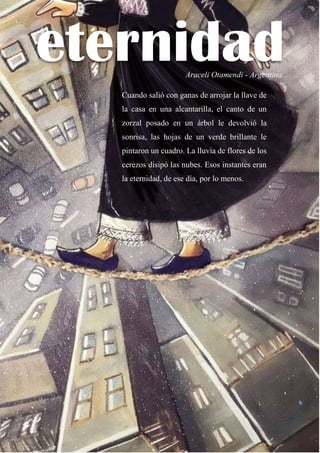 65
eternidad
Araceli Otamendi - Argentina
Cuando salió con ganas de arrojar la llave de
la casa en una alcantarilla, el canto de un
zorzal posado en un árbol le devolvió la
sonrisa, las hojas de un verde brillante le
pintaron un cuadro. La lluvia de flores de los
cerezos disipó las nubes. Esos instantes eran
la eternidad, de ese día, por lo menos.
 