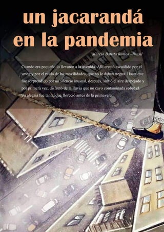 67
Cuando era pequeño lo llevaron a la avenida. Allí creció escuálido por el
smog y por el ruido de las movilidades, que no le daban tregua. Hasta que
fue sorprendido por un silencio inusual, después, sintió el aire despejado y
por primera vez, disfrutó de la lluvia que no cayo contaminada sobre él.
Su alegría fue tanta, que floreció antes de la primavera.
un jacarandá
en la pandemia
Márcia Batista Ramos –Brasil
 