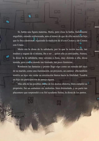 7
Sí, había una figura materna, Metis, pero Zeus la había, literalmente
engullido, estando embarazada, ante el temor de que de ella naciera un hijo
que lo iba a destronar, siguiendo la tradición de él con Cronos y de Cronos
con Urano.
Metis era la diosa de la sabiduría, por lo que la recién nacida, tan
madura y segura de sí misma, iba a ser …quien ella ya anticipaba, Atenea,
la diosa de la sabiduría, muy cercana a Zeus, muy distinta a ella, diosa
temida, pero con su mundo tan limitado, tan poco feminista…
Rondaron las fantasías y pronto llegó algo como un remedo del rayo
de su marido, como una iluminación, un proyecto, un camino: ella también
tendría un hijo, sin violar su orientación básica hacia la fidelidad. Tendría
un hijo sin participación de pareja alguna.
Más allá de las posibles dudas de los doctos obstetra, Hera cumplió su
propósito, fue un embarazo sin molestias, bien disimulado, y un parto tan
placentero que sorprendió a su fiel ayudante Ileitas, la diosa de los partos.
 