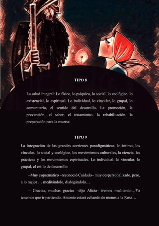 72
TIPO 8
La salud integral: Lo físico, lo psíquico, lo social, lo ecológico, lo
existencial, lo espiritual. Lo individual, lo vincular, lo grupal, lo
comunitario, el sentido del desarrollo. La promoción, la
prevención, el saber, el tratamiento, la rehabilitación, la
preparación para la muerte.
TIPO 9
La integración de las grandes corrientes paradigmáticas: lo íntimo, los
vínculos, lo social y ecológico, los movimientos culturales, la ciencia, las
prácticas y los movimientos espirituales. Lo individual, lo vincular, lo
grupal, el estilo de desarrollo
–Muy esquemático –reconoció Cuidado– muy despersonalizado, pero,
a lo mejor … meditándolo, dialogándolo…
– Gracias, muchas gracias –dijo Alicia– iremos meditando…Ya
tenemos que ir partiendo. Antonio estará echando de menos a la Rosa…
 