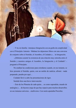 73
– Y tú a tu familia –interpuso Integración con un guiño de complicidad
con el Principito Antonio– Mañana los dejaremos libres con una conversa
de conjunto sobre el Sentido, el Asombro, el Cuidado y… la Integración.
–¿Debemos asumir la existencia de una relación muy estrecha entre el
Sentido y nuestros amigos el Asombro, la Integración y el Cuidado? –
preguntó el Principito.
No estaban las condiciones para extrañarse cuando, en ese instante, se
hizo presente el Sentido, quien, con un mohín de malicia, afirmó: –nada
preparado, pasaba por aquí…
Cuidado llevó a cabo las presentaciones de rigor.
Sentido hizo una breve intervención:
– Esto de los Planetas de cada quien… es como supondrán, mundo de
analogías y… de hacerse cargo de que hay espacio para muchos desarrollos
en ese inmenso universo…multiverso. Con razón apuntaba Porcchia:
 