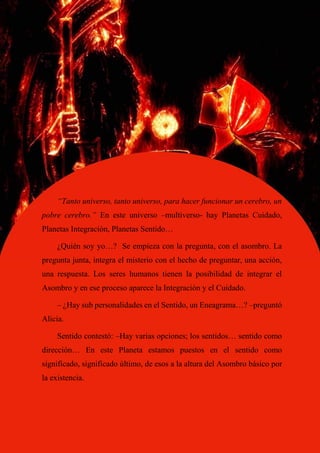 74
“Tanto universo, tanto universo, para hacer funcionar un cerebro, un
pobre cerebro.” En este universo –multiverso- hay Planetas Cuidado,
Planetas Integración, Planetas Sentido…
¿Quién soy yo…? Se empieza con la pregunta, con el asombro. La
pregunta junta, integra el misterio con el hecho de preguntar, una acción,
una respuesta. Los seres humanos tienen la posibilidad de integrar el
Asombro y en ese proceso aparece la Integración y el Cuidado.
– ¿Hay sub personalidades en el Sentido, un Eneagrama…? –preguntó
Alicia.
Sentido contestó: –Hay varias opciones; los sentidos… sentido como
dirección… En este Planeta estamos puestos en el sentido como
significado, significado último, de esos a la altura del Asombro básico por
la existencia.
 