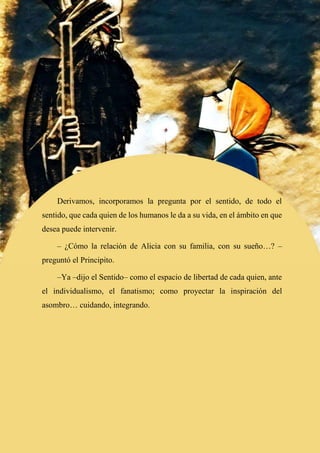 75
Derivamos, incorporamos la pregunta por el sentido, de todo el
sentido, que cada quien de los humanos le da a su vida, en el ámbito en que
desea puede intervenir.
– ¿Cómo la relación de Alicia con su familia, con su sueño…? –
preguntó el Principito.
–Ya –dijo el Sentido– como el espacio de libertad de cada quien, ante
el individualismo, el fanatismo; como proyectar la inspiración del
asombro… cuidando, integrando.
 