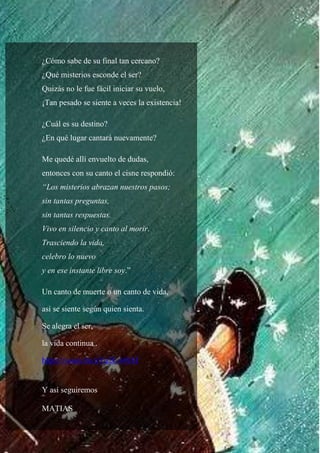 78
¿Cómo sabe de su final tan cercano?
¿Qué misterios esconde el ser?
Quizás no le fue fácil iniciar su vuelo,
¡Tan pesado se siente a veces la existencia!
¿Cuál es su destino?
¿En qué lugar cantará nuevamente?
Me quedé allí envuelto de dudas,
entonces con su canto el cisne respondió:
“Los misterios abrazan nuestros pasos;
sin tantas preguntas,
sin tantas respuestas.
Vivo en silencio y canto al morir.
Trasciendo la vida,
celebro lo nuevo
y en ese instante libre soy.”
Un canto de muerte o un canto de vida,
así se siente según quien sienta.
Se alegra el ser,
la vida continua .
https://youtu.be/aYu2E-69tXI
Y así seguiremos
MATIAS
 
