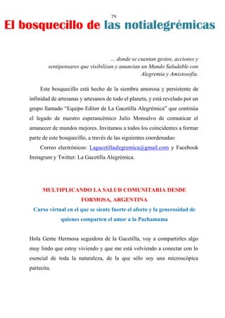 79
… donde se cuentan gestos, acciones y
sentipensares que visibilizan y anuncian un Mundo Saludable con
Alegremia y Amistosofía.
Este bosquecillo está hecho de la siembra amorosa y persistente de
infinidad de artesanas y artesanos de todo el planeta, y está revelado por un
grupo llamado “Equipo Editor de La Gacetilla Alegrémica” que continúa
el legado de nuestro esperancémico Julio Monsalvo de comunicar el
amanecer de mundos mejores. Invitamos a todos los coincidentes a formar
parte de este bosquecillo, a través de las siguientes coordenadas:
Correo electrónicos: Lagacetillaalegremica@gmail.com y Facebook
Instagram y Twitter: La Gacetilla Alegrémica.
MULTIPLICANDO LA SALUD COMUNITARIA DESDE
FORMOSA, ARGENTINA
Curso virtual en el que se siente fuerte el afecto y la generosidad de
quienes comparten el amor a la Pachamama
Hola Gente Hermosa seguidora de la Gacetilla, voy a compartirles algo
muy lindo que estoy viviendo y que me está volviendo a conectar con lo
esencial de toda la naturaleza, de la que sólo soy una microscópica
partecita.
El bosquecillo de las notialegrémicas
 