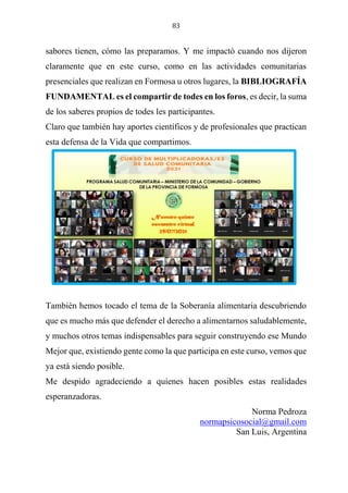 83
sabores tienen, cómo las preparamos. Y me impactó cuando nos dijeron
claramente que en este curso, como en las actividades comunitarias
presenciales que realizan en Formosa u otros lugares, la BIBLIOGRAFÍA
FUNDAMENTAL es el compartir de todes en los foros, es decir, la suma
de los saberes propios de todes les participantes.
Claro que también hay aportes científicos y de profesionales que practican
esta defensa de la Vida que compartimos.
También hemos tocado el tema de la Soberanía alimentaria descubriendo
que es mucho más que defender el derecho a alimentarnos saludablemente,
y muchos otros temas indispensables para seguir construyendo ese Mundo
Mejor que, existiendo gente como la que participa en este curso, vemos que
ya está siendo posible.
Me despido agradeciendo a quienes hacen posibles estas realidades
esperanzadoras.
Norma Pedroza
normapsicosocial@gmail.com
San Luis, Argentina
 