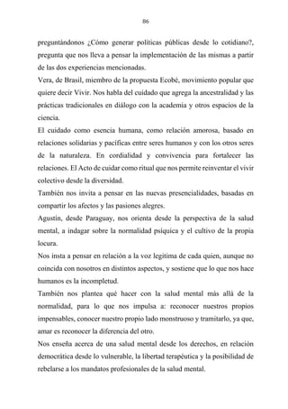 86
preguntándonos ¿Cómo generar políticas públicas desde lo cotidiano?,
pregunta que nos lleva a pensar la implementación de las mismas a partir
de las dos experiencias mencionadas.
Vera, de Brasil, miembro de la propuesta Ecobé, movimiento popular que
quiere decir Vivir. Nos habla del cuidado que agrega la ancestralidad y las
prácticas tradicionales en diálogo con la academia y otros espacios de la
ciencia.
El cuidado como esencia humana, como relación amorosa, basado en
relaciones solidarias y pacíficas entre seres humanos y con los otros seres
de la naturaleza. En cordialidad y convivencia para fortalecer las
relaciones. El Acto de cuidar como ritual que nos permite reinventar el vivir
colectivo desde la diversidad.
También nos invita a pensar en las nuevas presencialidades, basadas en
compartir los afectos y las pasiones alegres.
Agustín, desde Paraguay, nos orienta desde la perspectiva de la salud
mental, a indagar sobre la normalidad psíquica y el cultivo de la propia
locura.
Nos insta a pensar en relación a la voz legitima de cada quien, aunque no
coincida con nosotros en distintos aspectos, y sostiene que lo que nos hace
humanos es la incompletud.
También nos plantea qué hacer con la salud mental más allá de la
normalidad, para lo que nos impulsa a: reconocer nuestros propios
impensables, conocer nuestro propio lado monstruoso y tramitarlo, ya que,
amar es reconocer la diferencia del otro.
Nos enseña acerca de una salud mental desde los derechos, en relación
democrática desde lo vulnerable, la libertad terapéutica y la posibilidad de
rebelarse a los mandatos profesionales de la salud mental.
 