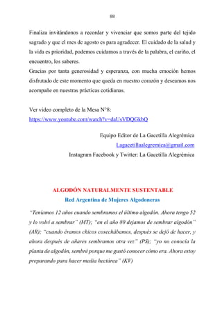 88
Finaliza invitándonos a recordar y vivenciar que somos parte del tejido
sagrado y que el mes de agosto es para agradecer. El cuidado de la salud y
la vida es prioridad, podemos cuidarnos a través de la palabra, el cariño, el
encuentro, los saberes.
Gracias por tanta generosidad y esperanza, con mucha emoción hemos
disfrutado de este momento que queda en nuestro corazón y deseamos nos
acompañe en nuestras prácticas cotidianas.
Ver video completo de la Mesa N°8:
https://www.youtube.com/watch?v=daUsVDQGkbQ
Equipo Editor de La Gacetilla Alegrémica
Lagacetillaalegremica@gmail.com
Instagram Facebook y Twitter: La Gacetilla Alegrémica
ALGODÓN NATURALMENTE SUSTENTABLE
Red Argentina de Mujeres Algodoneras
“Teníamos 12 años cuando sembramos el último algodón. Ahora tengo 52
y lo volví a sembrar” (MT); “en el año 80 dejamos de sembrar algodón”
(AR); “cuando éramos chicos cosechábamos, después se dejó de hacer, y
ahora después de añares sembramos otra vez” (PS); “yo no conocía la
planta de algodón, sembré porque me gustó conocer cómo era. Ahora estoy
preparando para hacer media hectárea” (KV)
 