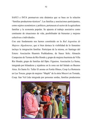 92
SAFCI e INTA promueven esta dinámica que se basa en la relación
“familias productoras-técnicos”. Las familias y asociaciones participantes,
como sujetos económicos y políticos, pertenecen al sector de la agricultura
familiar y la economía popular. Se apuesta al trabajo asociativo como
continente de situaciones de vida, posibilitador de bienestar y mejoras
colectivas e individuales.
Con este fundamento nos hemos constituido en la Red Argentina de
Mujeres Algodoneras, que si bien destaca la visibilidad de lo femenino
incluye la integración familiar. Participan de la misma, en Santiago del
Estero: Asociación Huarmis Pushkadoras, de Sauce Solo; Almacén
Campesino de Termas de Río Hondo y grupo de mujeres huerteras de Villa
Río Hondo; grupo de familias del Dpto. Figueroa. Asociación La Suma,
integrada por hilanderas y tejedoras en la zona sur del Salado en Buenos
Aires. En Santa Fe: Taller El aromo en Fortín Olmos, Coop La Hortensia
en Las Toscas, grupo de mujeres “Mapik” de la etnia Mocoví en Tostado,
Coop. San Val Ltda integrada por personas sordas, familias productoras
 