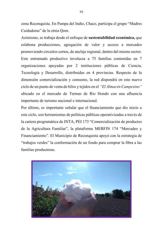 93
zona Reconquista. En Pampa del Indio, Chaco, participa el grupo “Madres
Cuidadoras” de la etnia Qom.
Asimismo, se trabaja desde el enfoque de sustentabilidad económica, que
eslabona producciones, agregación de valor y acceso a mercados
promoviendo circuitos cortos, de anclaje regional, dentro del mismo sector.
Este entramado productivo involucra a 75 familias contenidas en 7
organizaciones apoyadas por 2 instituciones públicas de Ciencia,
Tecnología y Desarrollo, distribuidas en 4 provincias. Respecto de la
dimensión comercialización y consumo, la red dispondrá en este nuevo
ciclo de un punto de venta de hilos y tejidos en el “El Almacén Campesino”
ubicado en el mercado de Termas de Río Hondo con una afluencia
importante de turismo nacional e internacional.
Por último, es importante señalar que el financiamiento que dio inicio a
este ciclo, son herramientas de políticas públicas operativizadas a través de
la cartera programática de INTA, PEI 173 “Comercialización de productos
de la Agricultura Familiar”, la plataforma MERFIN 174 “Mercadeo y
Financiamiento”. El Municipio de Reconquista apoyó con la estrategia de
“trabajos verdes” la conformación de un fondo para comprar la fibra a las
familias productoras.
 