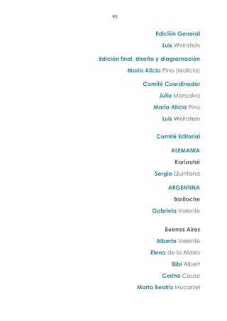95
Edición General
Luis Weinstein
Edición final, diseño y diagramación
María Alicia Pino (Malicia)
Comité Coordinador
Julio Monsalvo
María Alicia Pino
Luis Weinstein
Comité Editorial
ALEMANIA
Karisruhé
Sergio Quintana
ARGENTINA
Bariloche
Gabriela Valente
Buenos Aires
Alberto Valente
Elena de la Aldea
Bibi Albert
Corina Couso
Marta Beatriz Mucarzel
 