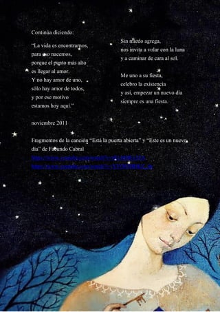 20
Continúa diciendo:
“La vida es encontrarnos,
para eso nacemos,
porque el punto más alto
es llegar al amor.
Y no hay amor de uno,
sólo hay amor de todos,
y por ese motivo
estamos hoy aquí.”
Sin miedo agrega,
nos invita a volar con la luna
y a caminar de cara al sol.
Me uno a su fiesta,
celebro la existencia
y así, empezar un nuevo día
siempre es una fiesta.
noviembre 2011
Fragmentos de la canción “Está la puerta abierta” y “Este es un nuevo
día” de Facundo Cabral
https://www.youtube.com/watch?v=rELbHlEy3ZA
https://www.youtube.com/watch?v=XYO03BBKZ_4n
 
