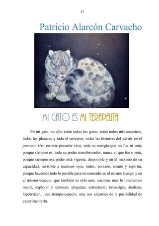 27
Patricio Alarcón Carvacho
Mi gato es mi terapeuta
En mi gato, no sólo están todos los gatos, están todos mis ancestros,
todos los planetas y todo el universo, todas las historias del existir en el
presente vivo en este presente vivo, toda su energía que no fue ni será,
porque siempre es, todo su poder transformador, nunca el que fue o será,
porque siempre ese poder está vigente, disponible y en el máximo de su
capacidad, invisible a nuestros ojos, oídos, corazón, mente y espíritu,
porque hacemos todo lo posible para no coincidir en el mismo tiempo y en
el mismo espacio, que también es sólo uno, mientras más lo intentamos
medir, explorar y conocer, etiquetar, estructurar, investigar, analizar,
hipotetizar… ese tiempo-espacio, más nos alejamos de la posibilidad de
experimentarlo.
Mi gato es mi terapeuta
 