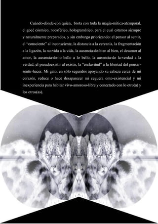29
Cuándo-dónde-con quién, brota con toda la magia-mítica-atemporal,
el gocé cósmico, noosférico, hologramático, para el cual estamos siempre
y naturalmente preparados, y sin embargo priorizando: el pensar al sentir,
el “consciente” al inconsciente, la distancia a la cercanía, la fragmentación
a la ligazón, la no-vida a la vida, la ausencia-de-bien al bien, el desamor al
amor, la ausencia-de-lo bello a lo bello, la ausencia-de la-verdad a la
verdad, el pseudoexistir al existir, la “esclavitud” a la libertad del pensar-
sentir-hacer. Mi gato, en sólo segundos apoyando su cabeza cerca de mi
corazón, reduce o hace desaparecer mi ceguera onto-existencial y mi
inexperiencia para habitar vivo-amoroso-libre y conectado con lo otro(a) y
los otros(as).
 