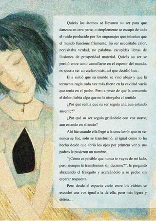 34
Quizás los átomos se llevaron su ser para que
danzara en otra parte, o simplemente se escapó de todo
el ruido producido por los engranajes que intentan que
el mundo funcione fríamente. Su ser necesitaba calor,
necesitaba verdad, no palabras escupidas llenas de
ilusiones de prosperidad material. Quizás su ser se
perdió entre tanto camuflarse en el espesor del mundo,
no quería ser un esclavo más, así que decidió huir.
Ella sintió que su mundo se vino abajo y que la
tormenta rugía cada vez más fuerte en la cavidad vacía
que tenía en el pecho. Pero a pesar de que la consumía
el dolor, había algo que no le otorgaba el sentido
¿Por qué sentía que su ser seguía ahí, aun estando
ausente?”
¿Por qué su ser seguía gritándole con voz suave,
aun estando en silencio?
Ahí fue cuando ella llegó a la conclusión que su ser
nunca se fue, sólo se transformó, al igual como lo ha
hecho desde que abrió los ojos por primera vez y sus
padres le pusieron un nombre.
“¿Cómo es posible que nunca te vayas de mi lado,
pero siempre te transformes sin decirme?”, le preguntó
abrazando el frasquito y acercándolo a su pecho sin
esperar respuesta.
Pero desde el espacio vacío entre los vidrios se
escuchó una voz igual a la de ella, pero más ligera y
etérea…
 