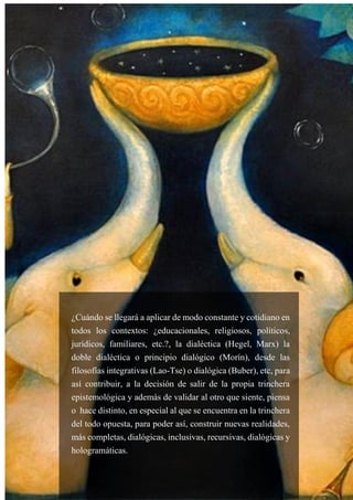 53
¿Cuándo se llegará a aplicar de modo constante y cotidiano en
todos los contextos: ¿educacionales, religiosos, políticos,
jurídicos, familiares, etc.?, la dialéctica (Hegel, Marx) la
doble dialéctica o principio dialógico (Morín), desde las
filosofías integrativas (Lao-Tse) o dialógica (Buber), etc, para
así contribuir, a la decisión de salir de la propia trinchera
epistemológica y además de validar al otro que siente, piensa
o hace distinto, en especial al que se encuentra en la trinchera
del todo opuesta, para poder así, construir nuevas realidades,
más completas, dialógicas, inclusivas, recursivas, dialógicas y
hologramáticas.
 