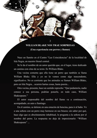 63
2
WILLIAM BLAKE NOS TRAE SORPRESAS
(Una experiencia con perros y llamas)
Nace un llamito en el Centro “Las Coincidencias” de la localidad de
Isla Negra, en nuestro litoral central.
Se le da el nombre de un autor querido que, en el lugar, tiene dedicado
un camino con citas de su texto. Es William Blake.
Una vecina comenta que ella tiene un perro que también se llama
William Blake. Ella y yo no lo vemos como algo trascendente,
significativo. No es corriente que los animales se llamen William Blake,
pero en Isla Negra... ocurren hartas cosas, hasta poesía...
Otra vecina, presente, hace un sentido reproche: “Qué pedantería, nadie
conoce a esa persona, podrían ponerle, en todo caso, William
Shakespeare.”
El autor responsable del nombre del llamo va a continuación,
acompañado, en auto a Santiago.
En el camino, se detiene en una estación de bencina, para ir al baño. Ve
a una señora con un perro muy hermoso en sus brazos; sin saber por qué,
hace algo que es absolutamente inhabitual, le pregunta a la señora por el
nombre del perro. La respuesta no deja de impresionarlo: “William
Shakespeare” ...
 